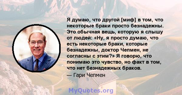 Я думаю, что другой [миф] в том, что некоторые браки просто безнадежны. Это обычная вещь, которую я слышу от людей: «Ну, я просто думаю, что есть некоторые браки, которые безнадежны, доктор Чепмен, не согласны с этим?»