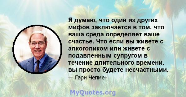 Я думаю, что один из других мифов заключается в том, что ваша среда определяет ваше счастье. Что если вы живете с алкоголиком или живете с подавленным супругом в течение длительного времени, вы просто будете несчастными.