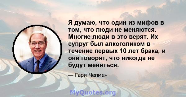 Я думаю, что один из мифов в том, что люди не меняются. Многие люди в это верят. Их супруг был алкоголиком в течение первых 10 лет брака, и они говорят, что никогда не будут меняться.