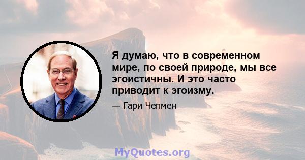 Я думаю, что в современном мире, по своей природе, мы все эгоистичны. И это часто приводит к эгоизму.