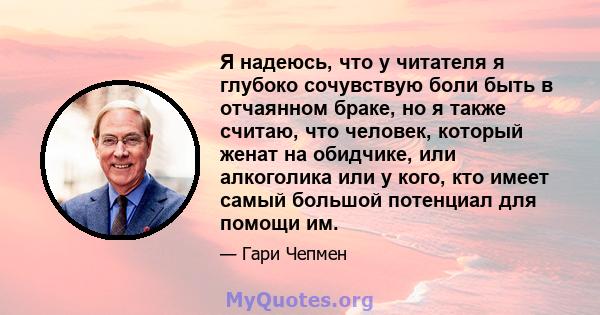 Я надеюсь, что у читателя я глубоко сочувствую боли быть в отчаянном браке, но я также считаю, что человек, который женат на обидчике, или алкоголика или у кого, кто имеет самый большой потенциал для помощи им.