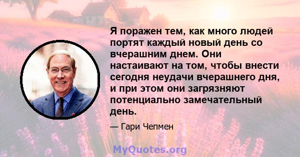 Я поражен тем, как много людей портят каждый новый день со вчерашним днем. Они настаивают на том, чтобы внести сегодня неудачи вчерашнего дня, и при этом они загрязняют потенциально замечательный день.