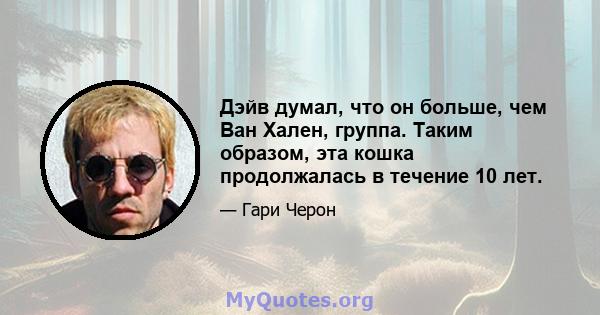 Дэйв думал, что он больше, чем Ван Хален, группа. Таким образом, эта кошка продолжалась в течение 10 лет.