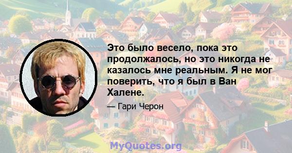 Это было весело, пока это продолжалось, но это никогда не казалось мне реальным. Я не мог поверить, что я был в Ван Халене.