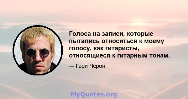 Голоса на записи, которые пытались относиться к моему голосу, как гитаристы, относящиеся к гитарным тонам.