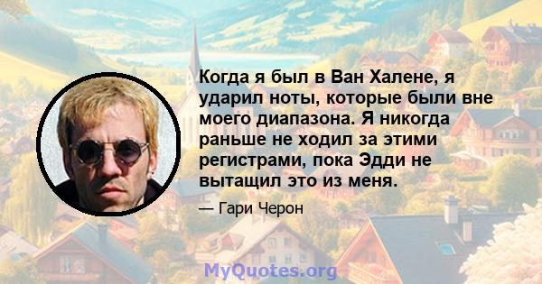 Когда я был в Ван Халене, я ударил ноты, которые были вне моего диапазона. Я никогда раньше не ходил за этими регистрами, пока Эдди не вытащил это из меня.