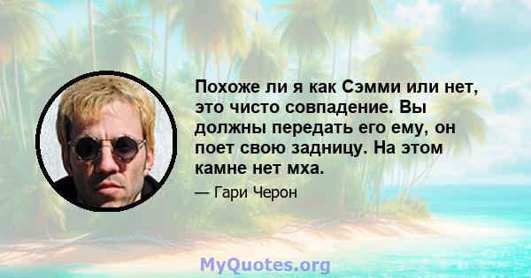 Похоже ли я как Сэмми или нет, это чисто совпадение. Вы должны передать его ему, он поет свою задницу. На этом камне нет мха.