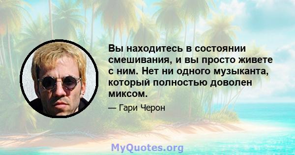 Вы находитесь в состоянии смешивания, и вы просто живете с ним. Нет ни одного музыканта, который полностью доволен миксом.