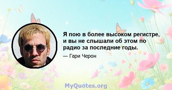 Я пою в более высоком регистре, и вы не слышали об этом по радио за последние годы.