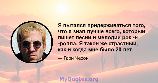 Я пытался придерживаться того, что я знал лучше всего, который пишет песни и мелодии рок -н -ролла. Я такой же страстный, как и когда мне было 20 лет.