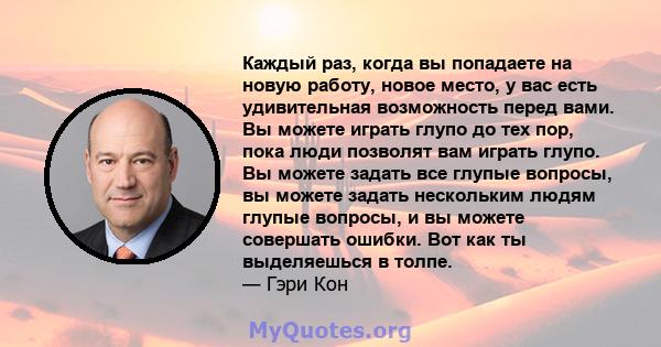 Каждый раз, когда вы попадаете на новую работу, новое место, у вас есть удивительная возможность перед вами. Вы можете играть глупо до тех пор, пока люди позволят вам играть глупо. Вы можете задать все глупые вопросы,