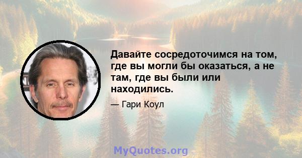 Давайте сосредоточимся на том, где вы могли бы оказаться, а не там, где вы были или находились.