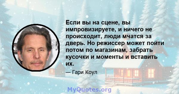 Если вы на сцене, вы импровизируете, и ничего не происходит, люди мчатся за дверь. Но режиссер может пойти потом по магазинам, забрать кусочки и моменты и вставить их.