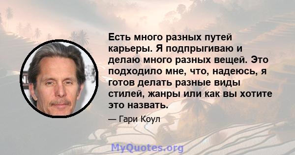 Есть много разных путей карьеры. Я подпрыгиваю и делаю много разных вещей. Это подходило мне, что, надеюсь, я готов делать разные виды стилей, жанры или как вы хотите это назвать.