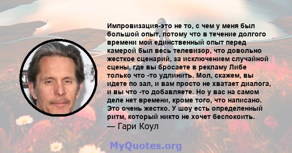 Импровизация-это не то, с чем у меня был большой опыт, потому что в течение долгого времени мой единственный опыт перед камерой был весь телевизор, что довольно жесткое сценарий, за исключением случайной сцены, где вы