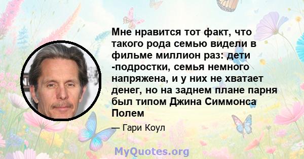 Мне нравится тот факт, что такого рода семью видели в фильме миллион раз: дети -подростки, семья немного напряжена, и у них не хватает денег, но на заднем плане парня был типом Джина Симмонса Полем