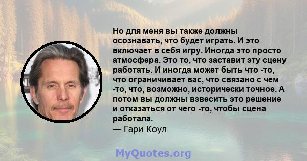 Но для меня вы также должны осознавать, что будет играть. И это включает в себя игру. Иногда это просто атмосфера. Это то, что заставит эту сцену работать. И иногда может быть что -то, что ограничивает вас, что связано