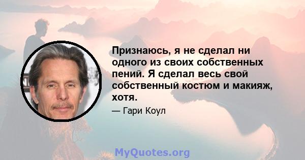 Признаюсь, я не сделал ни одного из своих собственных пений. Я сделал весь свой собственный костюм и макияж, хотя.