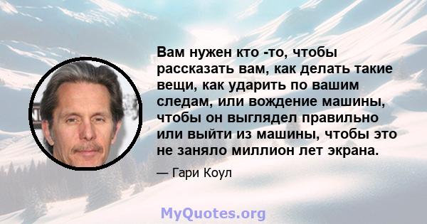 Вам нужен кто -то, чтобы рассказать вам, как делать такие вещи, как ударить по вашим следам, или вождение машины, чтобы он выглядел правильно или выйти из машины, чтобы это не заняло миллион лет экрана.