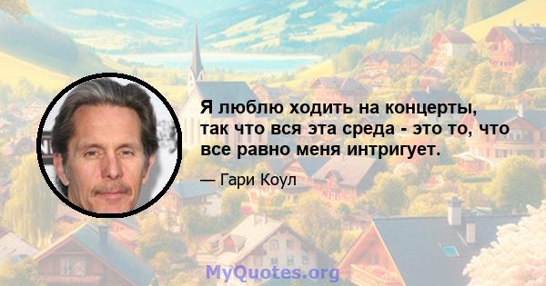 Я люблю ходить на концерты, так что вся эта среда - это то, что все равно меня интригует.