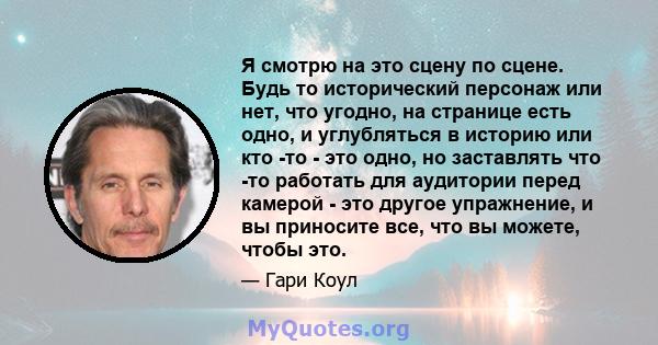 Я смотрю на это сцену по сцене. Будь то исторический персонаж или нет, что угодно, на странице есть одно, и углубляться в историю или кто -то - это одно, но заставлять что -то работать для аудитории перед камерой - это