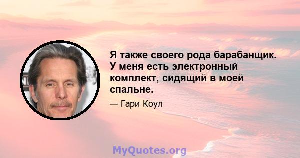 Я также своего рода барабанщик. У меня есть электронный комплект, сидящий в моей спальне.