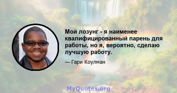 Мой лозунг - я наименее квалифицированный парень для работы, но я, вероятно, сделаю лучшую работу.