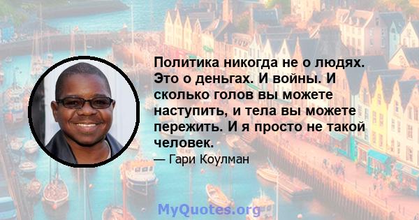 Политика никогда не о людях. Это о деньгах. И войны. И сколько голов вы можете наступить, и тела вы можете пережить. И я просто не такой человек.