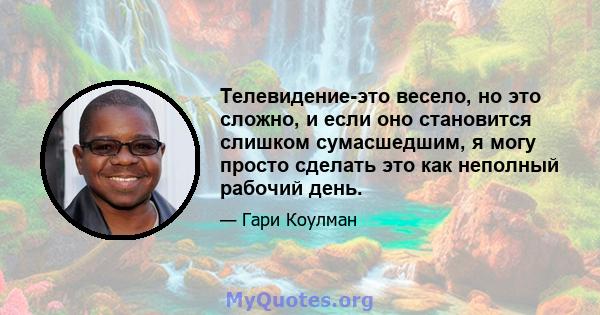 Телевидение-это весело, но это сложно, и если оно становится слишком сумасшедшим, я могу просто сделать это как неполный рабочий день.