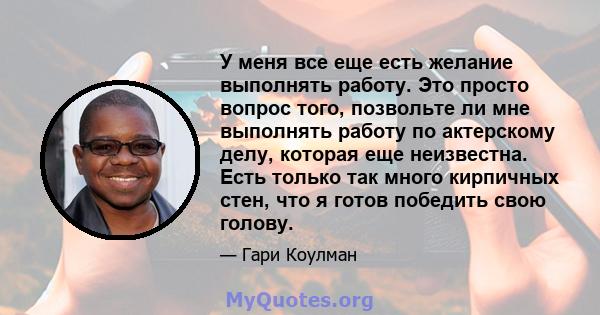 У меня все еще есть желание выполнять работу. Это просто вопрос того, позвольте ли мне выполнять работу по актерскому делу, которая еще неизвестна. Есть только так много кирпичных стен, что я готов победить свою голову.