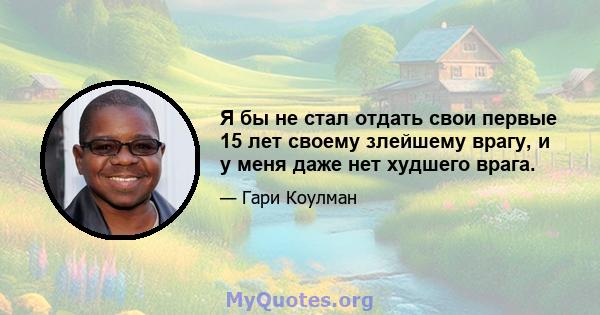 Я бы не стал отдать свои первые 15 лет своему злейшему врагу, и у меня даже нет худшего врага.