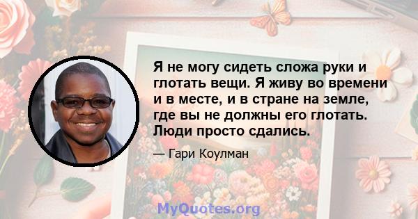 Я не могу сидеть сложа руки и глотать вещи. Я живу во времени и в месте, и в стране на земле, где вы не должны его глотать. Люди просто сдались.