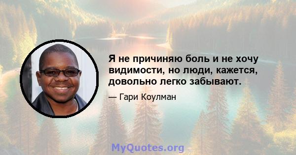 Я не причиняю боль и не хочу видимости, но люди, кажется, довольно легко забывают.