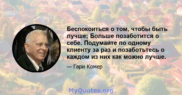 Беспокоиться о том, чтобы быть лучше; Больше позаботится о себе. Подумайте по одному клиенту за раз и позаботьтесь о каждом из них как можно лучше.