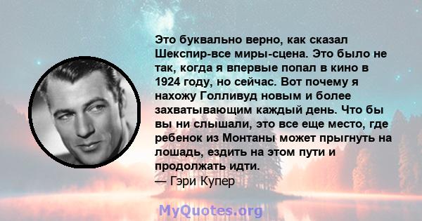 Это буквально верно, как сказал Шекспир-все миры-сцена. Это было не так, когда я впервые попал в кино в 1924 году, но сейчас. Вот почему я нахожу Голливуд новым и более захватывающим каждый день. Что бы вы ни слышали,