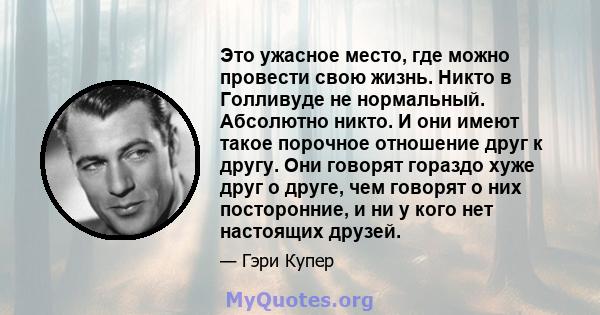 Это ужасное место, где можно провести свою жизнь. Никто в Голливуде не нормальный. Абсолютно никто. И они имеют такое порочное отношение друг к другу. Они говорят гораздо хуже друг о друге, чем говорят о них