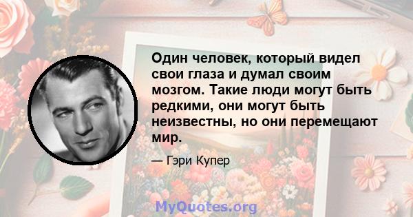 Один человек, который видел свои глаза и думал своим мозгом. Такие люди могут быть редкими, они могут быть неизвестны, но они перемещают мир.