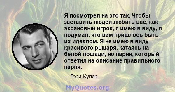 Я посмотрел на это так. Чтобы заставить людей любить вас, как экрановый игрок, я имею в виду, я подумал, что вам пришлось быть их идеалом. Я не имею в виду красивого рыцаря, катаясь на белой лошади, но парня, который