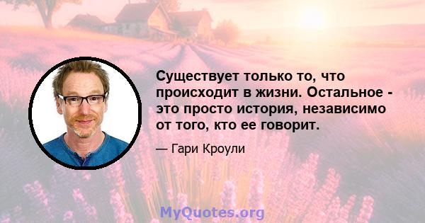 Существует только то, что происходит в жизни. Остальное - это просто история, независимо от того, кто ее говорит.