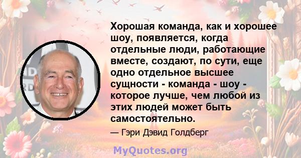 Хорошая команда, как и хорошее шоу, появляется, когда отдельные люди, работающие вместе, создают, по сути, еще одно отдельное высшее сущности - команда - шоу - которое лучше, чем любой из этих людей может быть