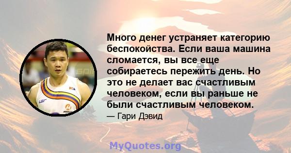 Много денег устраняет категорию беспокойства. Если ваша машина сломается, вы все еще собираетесь пережить день. Но это не делает вас счастливым человеком, если вы раньше не были счастливым человеком.