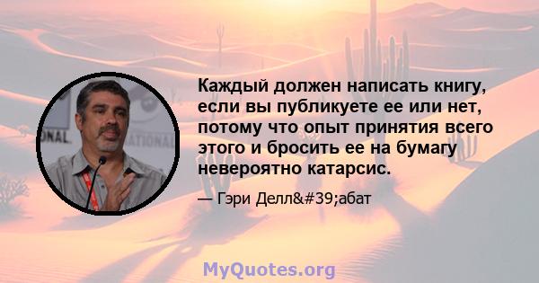 Каждый должен написать книгу, если вы публикуете ее или нет, потому что опыт принятия всего этого и бросить ее на бумагу невероятно катарсис.