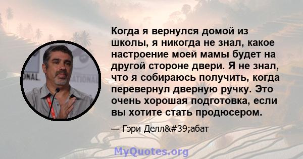 Когда я вернулся домой из школы, я никогда не знал, какое настроение моей мамы будет на другой стороне двери. Я не знал, что я собираюсь получить, когда перевернул дверную ручку. Это очень хорошая подготовка, если вы