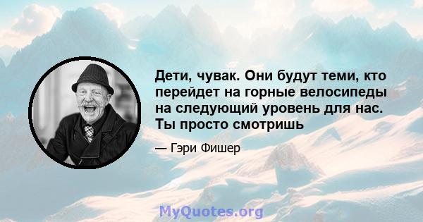 Дети, чувак. Они будут теми, кто перейдет на горные велосипеды на следующий уровень для нас. Ты просто смотришь