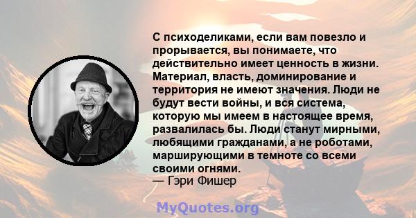 С психоделиками, если вам повезло и прорывается, вы понимаете, что действительно имеет ценность в жизни. Материал, власть, доминирование и территория не имеют значения. Люди не будут вести войны, и вся система, которую