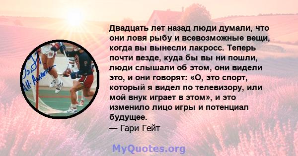 Двадцать лет назад люди думали, что они ловя рыбу и всевозможные вещи, когда вы вынесли лакросс. Теперь почти везде, куда бы вы ни пошли, люди слышали об этом, они видели это, и они говорят: «О, это спорт, который я