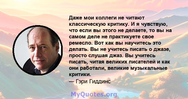 Даже мои коллеги не читают классическую критику. И я чувствую, что если вы этого не делаете, то вы на самом деле не практикуете свое ремесло. Вот как вы научитесь это делать. Вы не учитесь писать о джазе, просто слушая