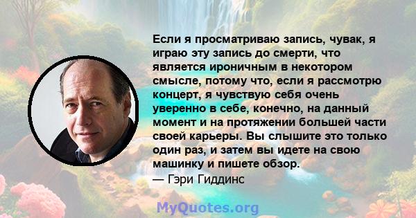 Если я просматриваю запись, чувак, я играю эту запись до смерти, что является ироничным в некотором смысле, потому что, если я рассмотрю концерт, я чувствую себя очень уверенно в себе, конечно, на данный момент и на