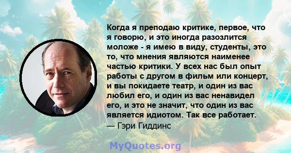 Когда я преподаю критике, первое, что я говорю, и это иногда разозлится моложе - я имею в виду, студенты, это то, что мнения являются наименее частью критики. У всех нас был опыт работы с другом в фильм или концерт, и