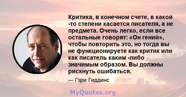 Критика, в конечном счете, в какой -то степени касается писателя, а не предмета. Очень легко, если все остальные говорят: «Он гений», чтобы повторить это, но тогда вы не функционируете как критик или как писатель каким